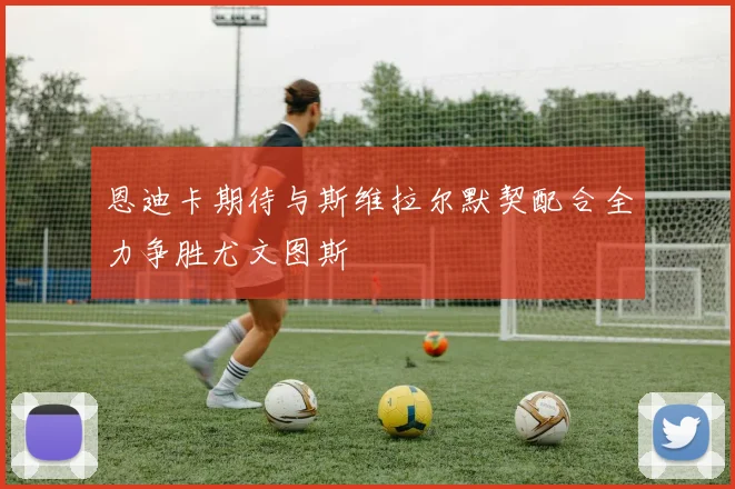 恩迪卡期待与斯维拉尔默契配合全力争胜尤文图斯