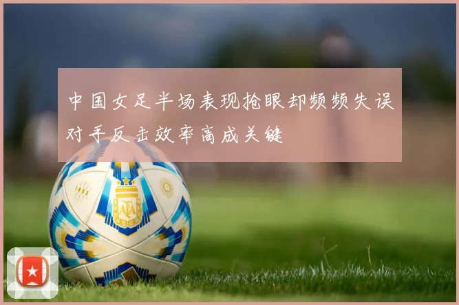 中国女足半场表现抢眼却频频失误对手反击效率高成关键