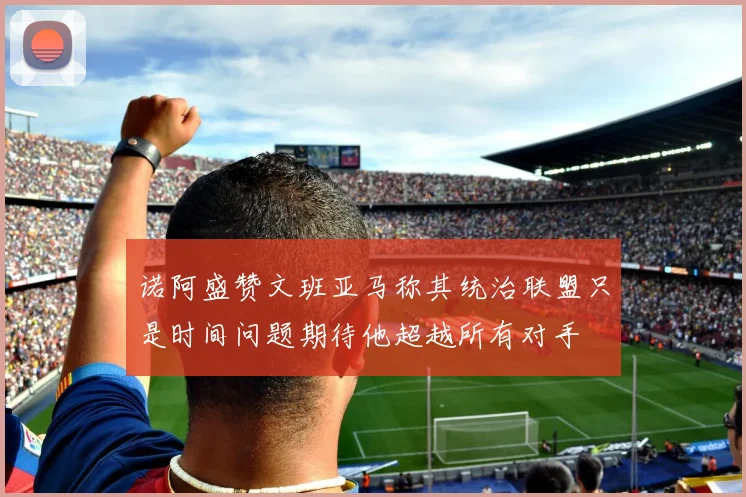 诺阿盛赞文班亚马称其统治联盟只是时间问题期待他超越所有对手