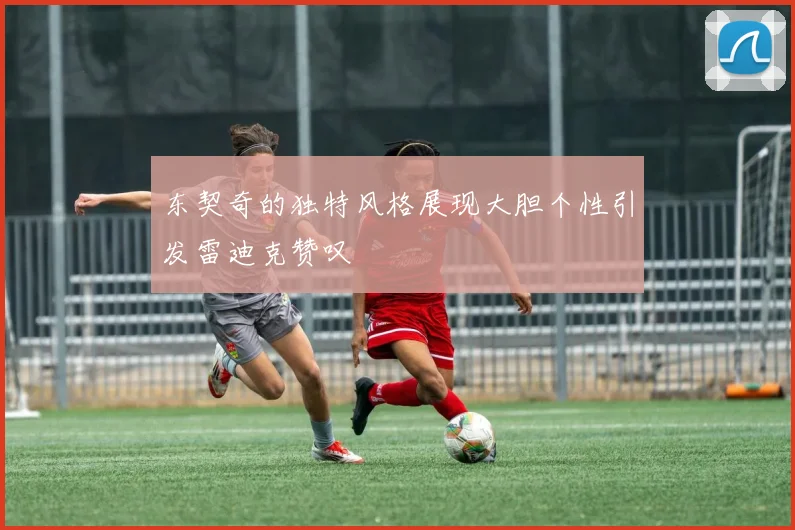 东契奇的独特风格展现大胆个性引发雷迪克赞叹