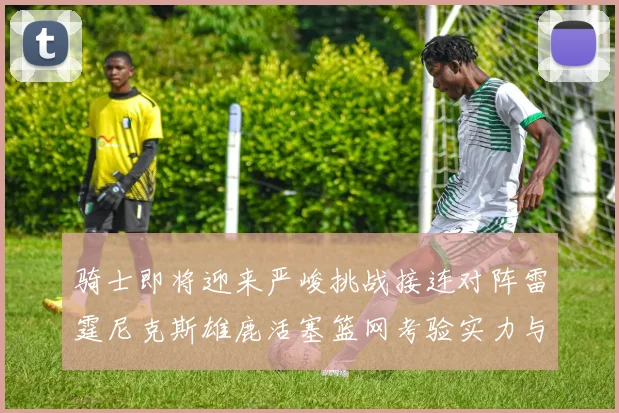骑士即将迎来严峻挑战接连对阵雷霆尼克斯雄鹿活塞篮网考验实力与韧性