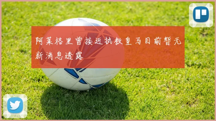 阿莱格里曾接近执教皇马目前暂无新消息透露