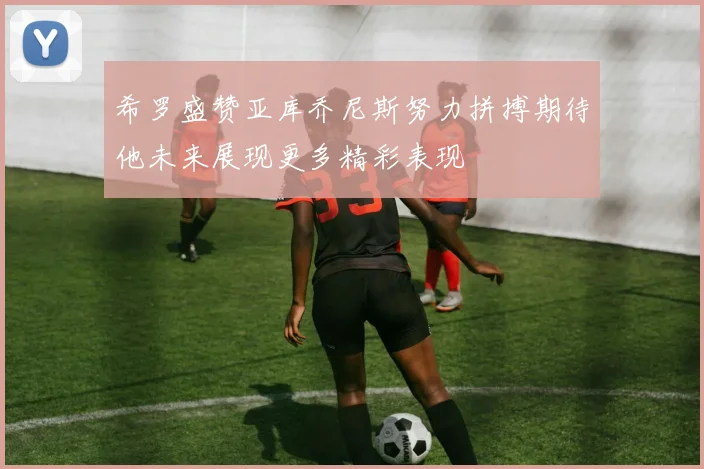 希罗盛赞亚库乔尼斯努力拼搏期待他未来展现更多精彩表现