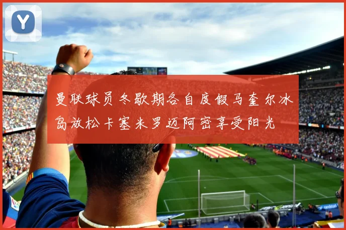 曼联球员冬歇期各自度假马奎尔冰岛放松卡塞米罗迈阿密享受阳光